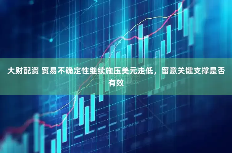 大财配资 贸易不确定性继续施压美元走低，留意关键支撑是否有效
