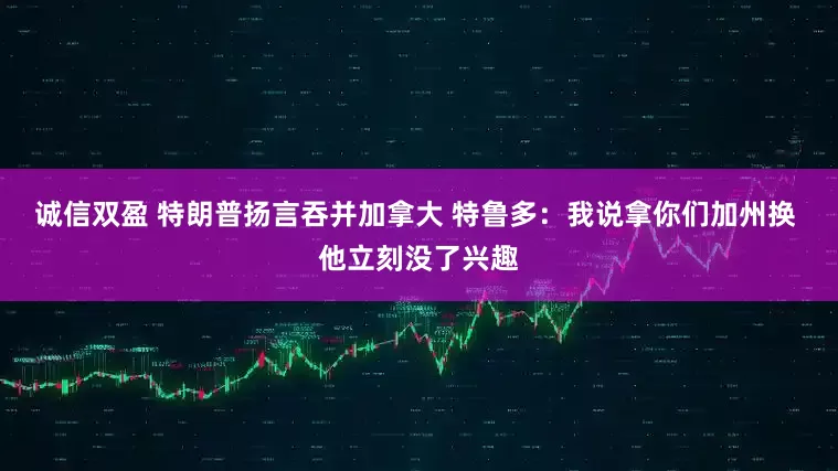 诚信双盈 特朗普扬言吞并加拿大 特鲁多：我说拿你们加州换 他立刻没了兴趣