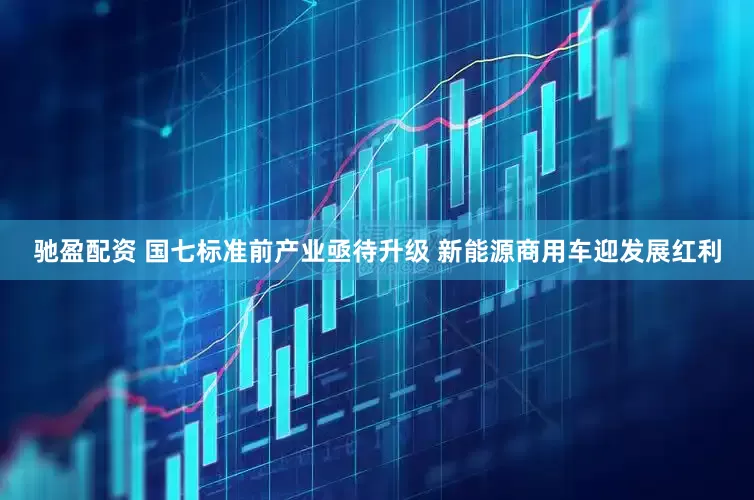 驰盈配资 国七标准前产业亟待升级 新能源商用车迎发展红利