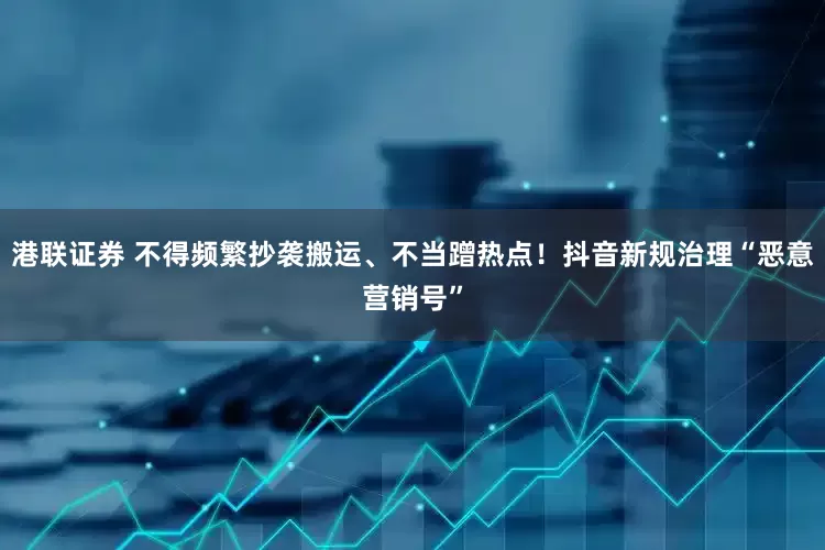 港联证券 不得频繁抄袭搬运、不当蹭热点！抖音新规治理“恶意营销号”
