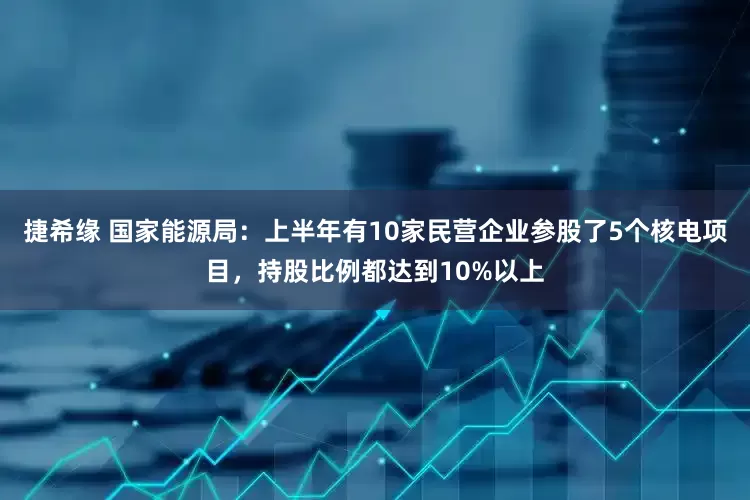 捷希缘 国家能源局：上半年有10家民营企业参股了5个核电项目，持股比例都达到10%以上