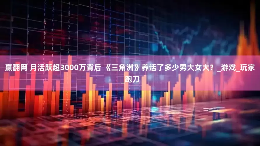 赢翻网 月活跃超3000万背后 《三角洲》养活了多少男大女大？_游戏_玩家_跑刀