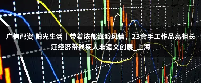广信配资 阳光生活｜带着浓郁海派风情，23套手工作品亮相长江经济带残疾人非遗文创展_上海