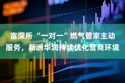 富深所 “一对一”燃气管家主动服务，新洲华润持续优化营商环境