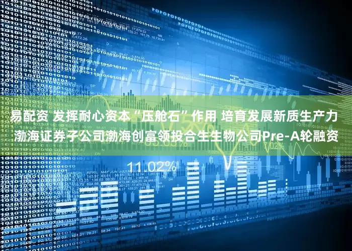易配资 发挥耐心资本“压舱石”作用 培育发展新质生产力 渤海证券子公司渤海创富领投合生生物公司Pre-A轮融资