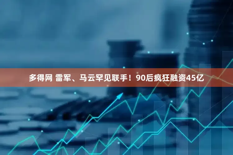 多得网 雷军、马云罕见联手！90后疯狂融资45亿