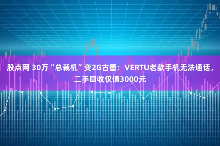 股点网 30万“总裁机”变2G古董：VERTU老款手机无法通话，二手回收仅值3000元