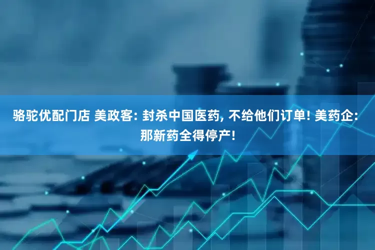骆驼优配门店 美政客: 封杀中国医药, 不给他们订单! 美药企: 那新药全得停产!